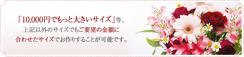 「10,000円でもっと大きいサイズ」等、上記以外のサイズでもご要望の金額に合わせたサイズでお作りすることが可能です。