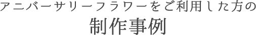 アニバーサリーフラワーをご利用した方の制作事例